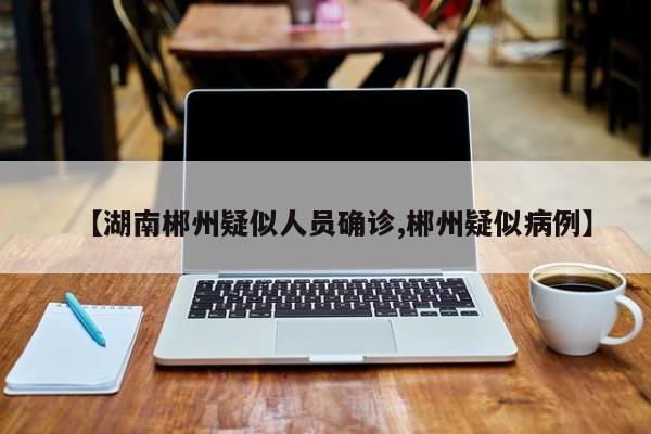 【湖南郴州疑似人员确诊,郴州疑似病例】