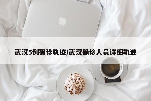 武汉5例确诊轨迹/武汉确诊人员详细轨迹