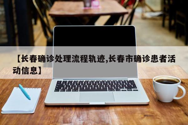 【长春确诊处理流程轨迹,长春市确诊患者活动信息】