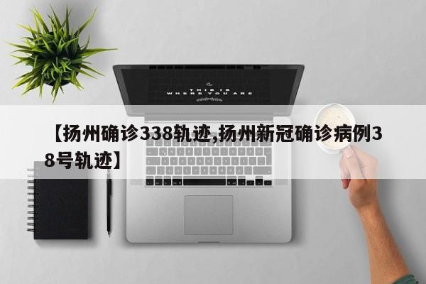 【扬州确诊338轨迹,扬州新冠确诊病例38号轨迹】