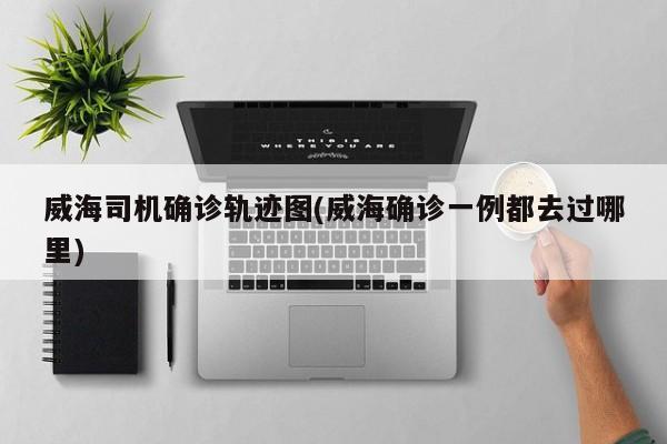 威海司机确诊轨迹图(威海确诊一例都去过哪里)