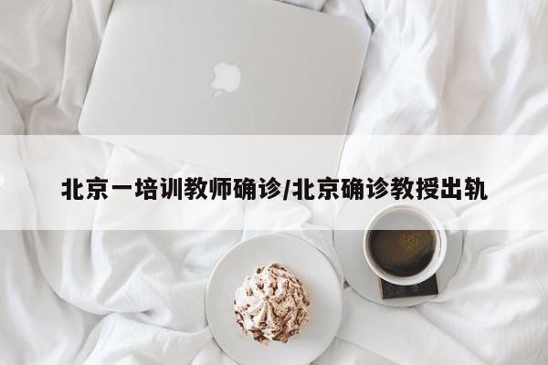北京一培训教师确诊/北京确诊教授出轨