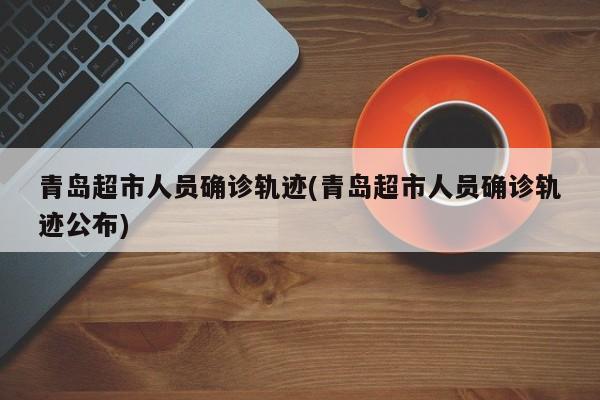 青岛超市人员确诊轨迹(青岛超市人员确诊轨迹公布)