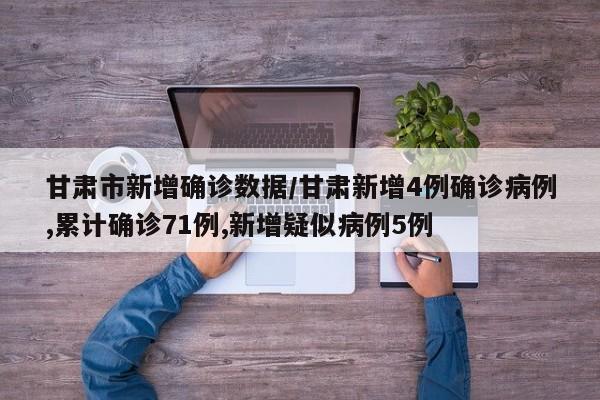 甘肃市新增确诊数据/甘肃新增4例确诊病例,累计确诊71例,新增疑似病例5例