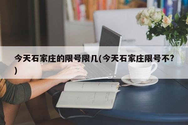 今天石家庄的限号限几(今天石家庄限号不?)