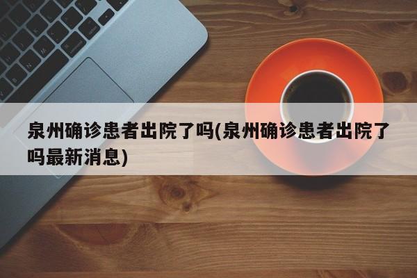 泉州确诊患者出院了吗(泉州确诊患者出院了吗最新消息)