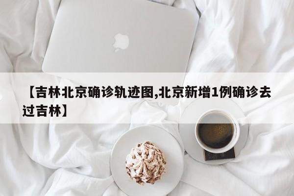 【吉林北京确诊轨迹图,北京新增1例确诊去过吉林】