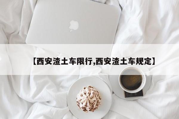 【西安渣土车限行,西安渣土车规定】