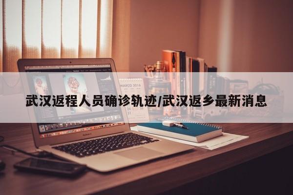 武汉返程人员确诊轨迹/武汉返乡最新消息