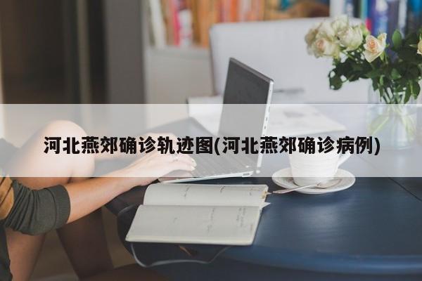 河北燕郊确诊轨迹图(河北燕郊确诊病例)