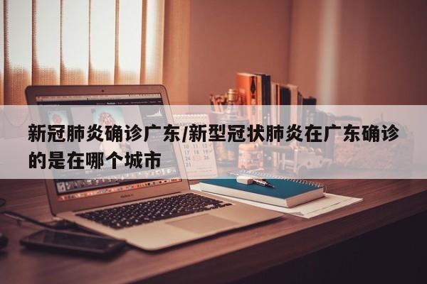 新冠肺炎确诊广东/新型冠状肺炎在广东确诊的是在哪个城市