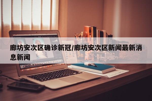 廊坊安次区确诊新冠/廊坊安次区新闻最新消息新闻