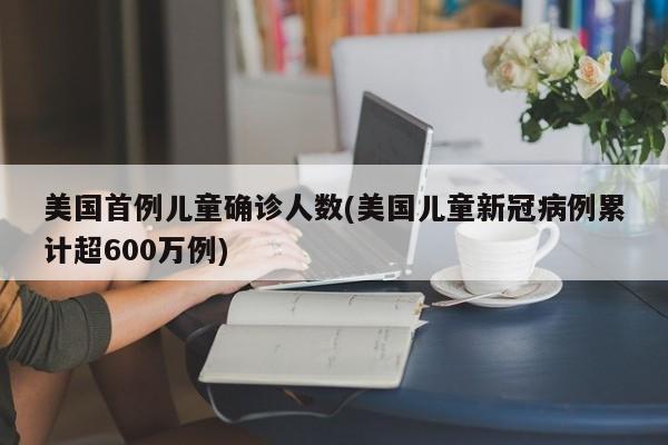 美国首例儿童确诊人数(美国儿童新冠病例累计超600万例)