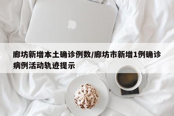 廊坊新增本土确诊例数/廊坊市新增1例确诊病例活动轨迹提示