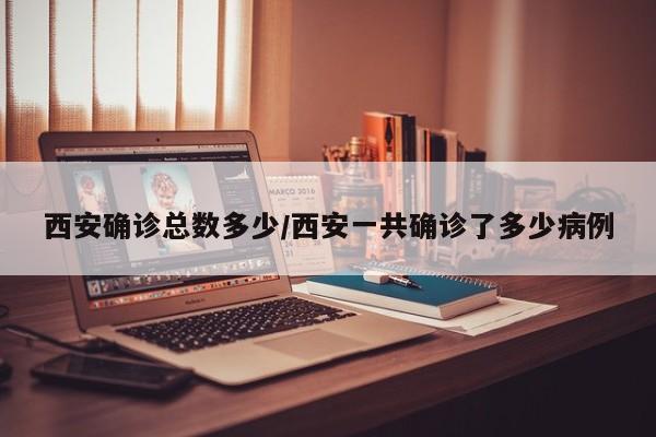 西安确诊总数多少/西安一共确诊了多少病例