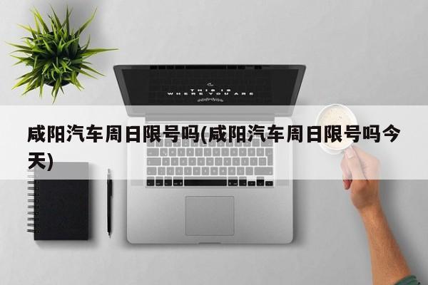 咸阳汽车周日限号吗(咸阳汽车周日限号吗今天)