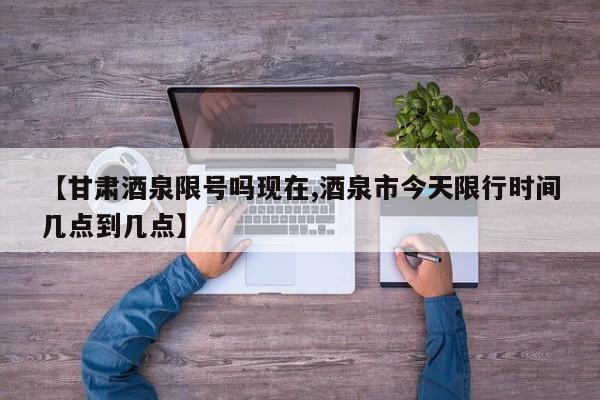 【甘肃酒泉限号吗现在,酒泉市今天限行时间几点到几点】