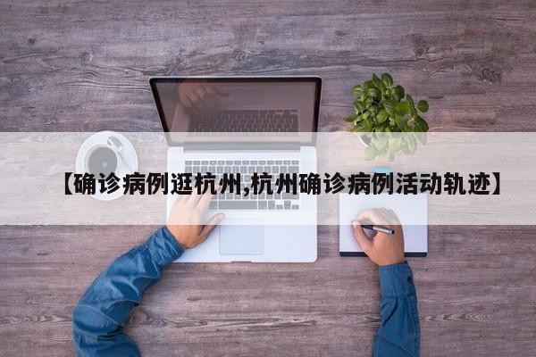 【确诊病例逛杭州,杭州确诊病例活动轨迹】