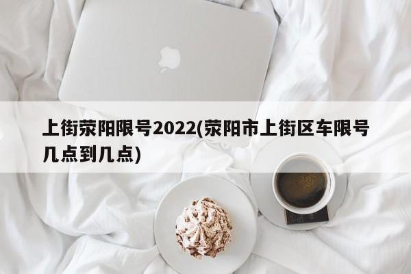 上街荥阳限号2022(荥阳市上街区车限号几点到几点)