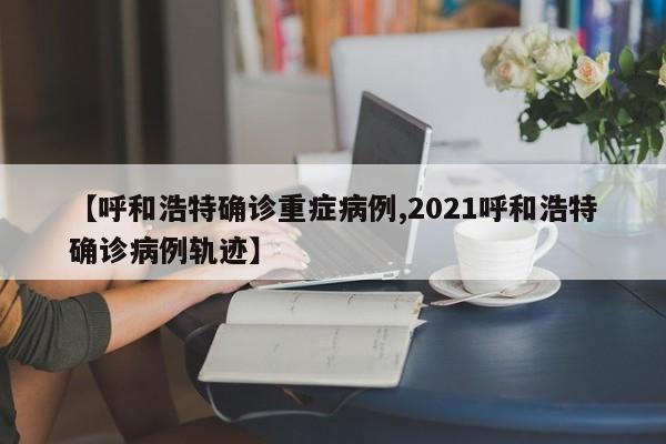 【呼和浩特确诊重症病例,2021呼和浩特确诊病例轨迹】