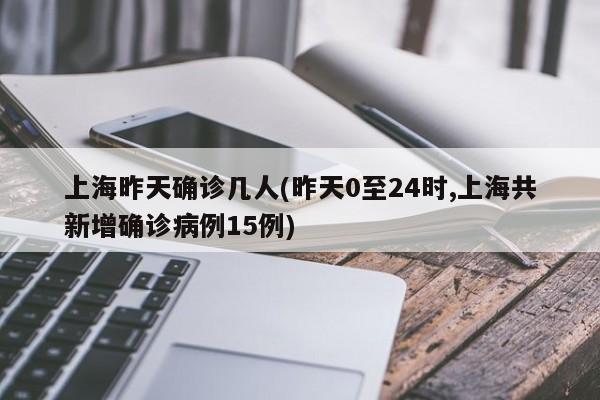上海昨天确诊几人(昨天0至24时,上海共新增确诊病例15例)