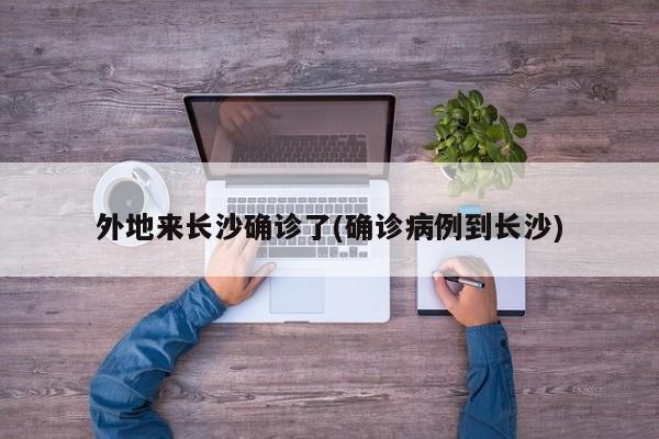 外地来长沙确诊了(确诊病例到长沙)