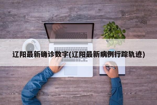 辽阳最新确诊数字(辽阳最新病例行踪轨迹)