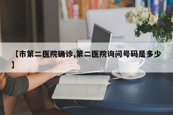 【市第二医院确诊,第二医院询问号码是多少】