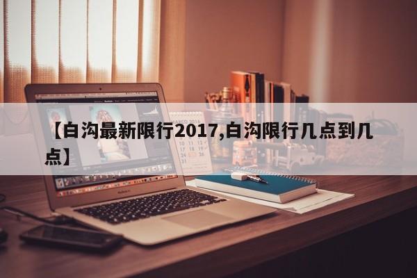 【白沟最新限行2017,白沟限行几点到几点】