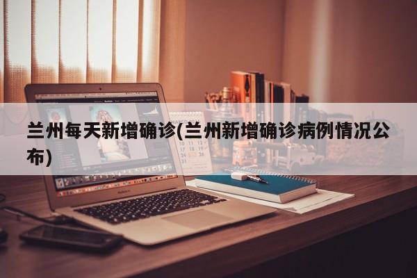 兰州每天新增确诊(兰州新增确诊病例情况公布)